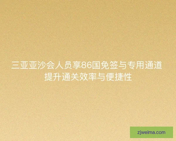三亚亚沙会人员享86国免签与专用通道 提升通关效率与便捷性