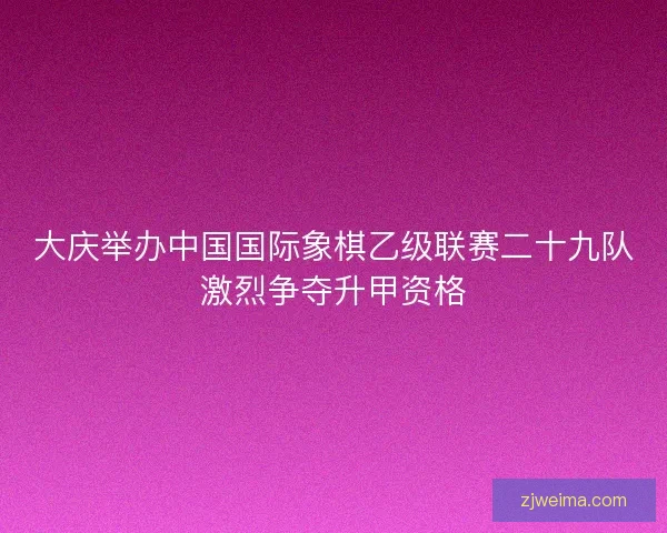 大庆举办中国国际象棋乙级联赛二十九队激烈争夺升甲资格