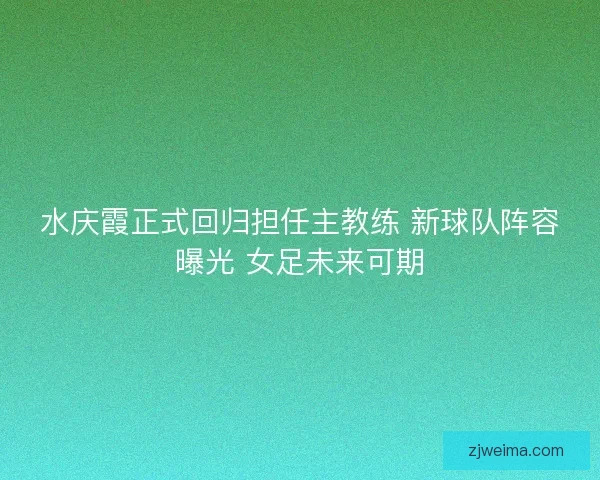 水庆霞正式回归担任主教练 新球队阵容曝光 女足未来可期