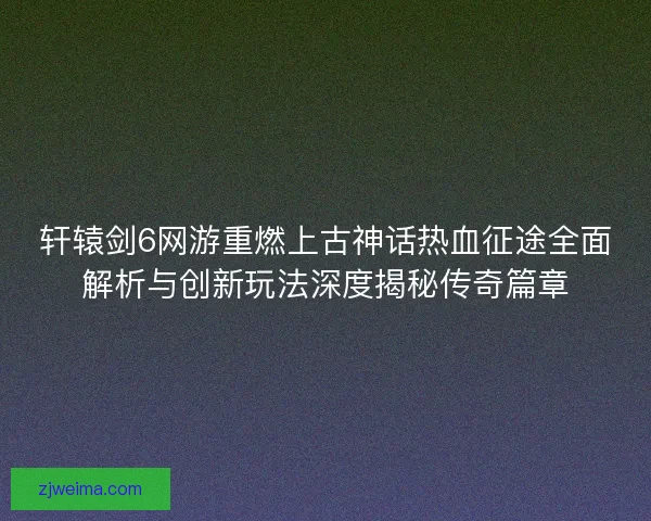 轩辕剑6网游重燃上古神话热血征途全面解析与创新玩法深度揭秘传奇篇章